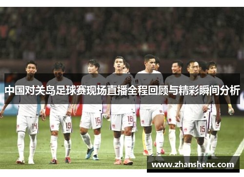 中国对关岛足球赛现场直播全程回顾与精彩瞬间分析